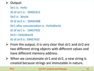 PPS Unit-III Functions and Modules 16
 Output:
Str1 is: Hello
ID of str1 is : 59465312
Str2 is: World
ID of str2 is : 59465408
Str1 after concatenation is : HelloWorld
ID of str1 is : 59457432
Str3 = HelloWorld
ID of str3 is: 59457432
 From the output, it is very clear that str1 and str2 are
two different string objects with different values and
have different memory address.
 When we concatenate str1 and str2, a new string is
created because strings are immutable in nature.
 