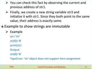 PPS Unit-III Functions and Modules 17
 You can check this fact by observing the current and
previous address of str1.
 Finally, we create a new string variable str3 and
initialize it with str1. Since they both point to the same
value, their address is exactly same.
Example to show strings are immutable
 Example
str="Hi"
str[0]='B'
print(str)
Output:
str[0]='B'
TypeError: 'str' object does not support item assignment
 