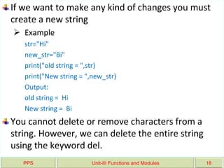 PPS Unit-III Functions and Modules 18
If we want to make any kind of changes you must
create a new string
 Example
str="Hi"
new_str="Bi"
print("old string = ",str)
print("New string = ",new_str)
Output:
old string = Hi
New string = Bi
You cannot delete or remove characters from a
string. However, we can delete the entire string
using the keyword del.
 