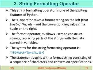 3. String Formatting Operator
 This string formatting operator is one of the exciting
features of Python.
 The % operator takes a format string on the left (that
has %d, %s, etc.) and the corresponding values in a
tuple on the right.
 The format operator, % allows users to construct
strings, replacing parts of the strings with the data
stored in variables.
 The syntax for the string formatting operator is:
“<FORMAT>”%(<VALUES>)
 The statement begins with a format string consisting of
a sequence of characters and conversion specifications.
PPS Unit-III Functions and Modules 19
 