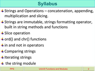Syllabus
Strings and Operations – concatenation, appending,
multiplication and slicing.
Strings are immutable, strings formatting operator,
built in string methods and functions
Slice operation
ord() and chr() functions
in and not in operators
Comparing strings
Iterating strings
the string module
PPS Unit-III Functions and Modules 2
 