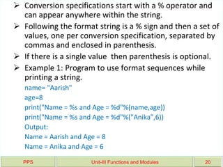 PPS Unit-III Functions and Modules 20
 Conversion specifications start with a % operator and
can appear anywhere within the string.
 Following the format string is a % sign and then a set of
values, one per conversion specification, separated by
commas and enclosed in parenthesis.
 If there is a single value then parenthesis is optional.
 Example 1: Program to use format sequences while
printing a string.
name= "Aarish"
age=8
print("Name = %s and Age = %d"%(name,age))
print("Name = %s and Age = %d"%("Anika",6))
Output:
Name = Aarish and Age = 8
Name = Anika and Age = 6
 
