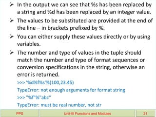 PPS Unit-III Functions and Modules 21
 In the output we can see that %s has been replaced by
a string and %d has been replaced by an integer value.
 The values to be substituted are provided at the end of
the line – in brackets prefixed by %.
 You can either supply these values directly or by using
variables.
 The number and type of values in the tuple should
match the number and type of format sequences or
conversion specifications in the string, otherwise an
error is returned.
>>> '%d%f%s'%(100,23.45)
TypeError: not enough arguments for format string
>>> "%f"%"abc“
TypeError: must be real number, not str
 