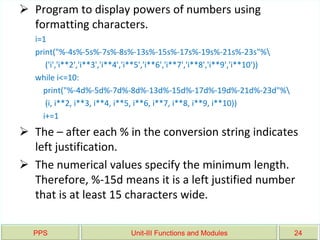 PPS Unit-III Functions and Modules 24
 Program to display powers of numbers using
formatting characters.
i=1
print("%-4s%-5s%-7s%-8s%-13s%-15s%-17s%-19s%-21s%-23s"%
('i','i**2','i**3','i**4','i**5','i**6','i**7','i**8','i**9','i**10'))
while i<=10:
print("%-4d%-5d%-7d%-8d%-13d%-15d%-17d%-19d%-21d%-23d"%
(i, i**2, i**3, i**4, i**5, i**6, i**7, i**8, i**9, i**10))
i+=1
 The – after each % in the conversion string indicates
left justification.
 The numerical values specify the minimum length.
Therefore, %-15d means it is a left justified number
that is at least 15 characters wide.
 