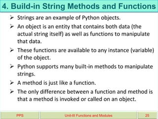 4. Build-in String Methods and Functions
 Strings are an example of Python objects.
 An object is an entity that contains both data (the
actual string itself) as well as functions to manipulate
that data.
 These functions are available to any instance (variable)
of the object.
 Python supports many built-in methods to manipulate
strings.
 A method is just like a function.
 The only difference between a function and method is
that a method is invoked or called on an object.
PPS Unit-III Functions and Modules 25
 