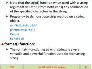 PPS Unit-III Functions and Modules 35
 Note that the strip() function when used with a string
argument will strip (from both ends) any combination
of the specified characters in the string.
 Program – to demonstrate strip method on a string
object.
str="hello hello olleh"
print(str.strip("he"))
Output:
llo hello oll
format() function:
 The format() function used with strings is a very
versatile and powerful function used for formatting
string.
 
