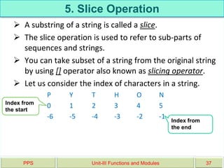 5. Slice Operation
 A substring of a string is called a slice.
 The slice operation is used to refer to sub-parts of
sequences and strings.
 You can take subset of a string from the original string
by using [] operator also known as slicing operator.
 Let us consider the index of characters in a string.
P Y T H O N
0 1 2 3 4 5
-6 -5 -4 -3 -2 -1
PPS Unit-III Functions and Modules 37
Index from
the start
Index from
the end
 