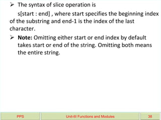PPS Unit-III Functions and Modules 38
 The syntax of slice operation is
s[start : end] , where start specifies the beginning index
of the substring and end-1 is the index of the last
character.
 Note: Omitting either start or end index by default
takes start or end of the string. Omitting both means
the entire string.
 