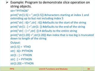 PPS Unit-III Functions and Modules 39
 Example: Program to demonstrate slice operation on
string objects.
str="PYTHON"
print("str[1:5] = ",str[1:5]) #characters starting at index 1 and
extending up to but not including index 5
print("str[ : 6]=",str[ : 6]) #defaults to the start of the string
print("str[1 : ] =",str[1: ]) #defaults to the end of the string
print("str[ : ] =",str[ :]) # defaults to the entire string
print("str[1:20] =",str[1:20]) #an index that is too big is truncated
down to length of the string
Output:
str[1:5] = YTHO
str[ : 6]= PYTHON
str[1 : ] = YTHON
str[ : ] = PYTHON
str[1:20] = YTHON
 