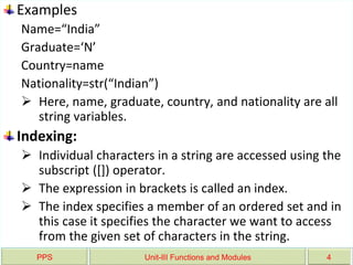 PPS Unit-III Functions and Modules 4
Examples
Name=“India”
Graduate=‘N’
Country=name
Nationality=str(“Indian”)
 Here, name, graduate, country, and nationality are all
string variables.
Indexing:
 Individual characters in a string are accessed using the
subscript ([]) operator.
 The expression in brackets is called an index.
 The index specifies a member of an ordered set and in
this case it specifies the character we want to access
from the given set of characters in the string.
 
