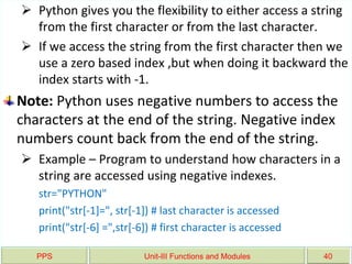 PPS Unit-III Functions and Modules 40
 Python gives you the flexibility to either access a string
from the first character or from the last character.
 If we access the string from the first character then we
use a zero based index ,but when doing it backward the
index starts with -1.
Note: Python uses negative numbers to access the
characters at the end of the string. Negative index
numbers count back from the end of the string.
 Example – Program to understand how characters in a
string are accessed using negative indexes.
str="PYTHON"
print("str[-1]=", str[-1]) # last character is accessed
print("str[-6] =",str[-6]) # first character is accessed
 
