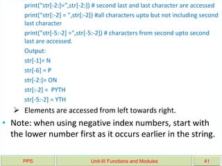 PPS Unit-III Functions and Modules 41
print("str[-2:]=",str[-2:]) # second last and last character are accessed
print("str[:-2] = ",str[:-2]) #all characters upto but not including second
last character
print("str[-5:-2] =",str[-5:-2]) # characters from second upto second
last are accessed.
Output:
str[-1]= N
str[-6] = P
str[-2:]= ON
str[:-2] = PYTH
str[-5:-2] = YTH
 Elements are accessed from left towards right.
• Note: when using negative index numbers, start with
the lower number first as it occurs earlier in the string.
 
