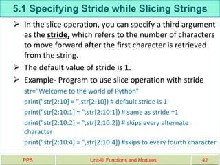 5.1 Specifying Stride while Slicing Strings
 In the slice operation, you can specify a third argument
as the stride, which refers to the number of characters
to move forward after the first character is retrieved
from the string.
 The default value of stride is 1.
 Example- Program to use slice operation with stride
str="Welcome to the world of Python"
print("str[2:10] = ",str[2:10]) # default stride is 1
print("str[2:10:1] = ",str[2:10:1]) # same as stride =1
print("str[2:10:2] = ",str[2:10:2]) # skips every alternate
character
print("str[2:10:4] = ",str[2:10:4]) #skips to every fourth character
PPS Unit-III Functions and Modules 42
 