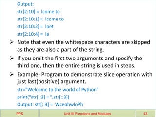 PPS Unit-III Functions and Modules 43
Output:
str[2:10] = lcome to
str[2:10:1] = lcome to
str[2:10:2] = loet
str[2:10:4] = le
 Note that even the whitespace characters are skipped
as they are also a part of the string.
 If you omit the first two arguments and specify the
third one, then the entire string is used in steps.
 Example- Program to demonstrate slice operation with
just last(positive) argument.
str="Welcome to the world of Python"
print("str[::3] = ",str[::3])
Output: str[::3] = WceohwloPh
 
