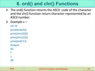 6. ord() and chr() Functions
 The ord() function returns the ASCII code of the character
and the chr() function return character represented by an
ASCII number.
 Example s –
ch='A'
print(ord(ch))
print(chr(102))
print(chr(122))
print(ord('1'))
Output:
65
f
z
49
PPS Unit-III Functions and Modules 45
 