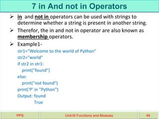 7 in And not in Operators
 in and not in operators can be used with strings to
determine whether a string is present in another string.
 Therefor, the in and not in operator are also known as
membership operators.
 Example1-
str1="Welcome to the world of Python"
str2="world"
if str2 in str1:
print("found")
else:
print("not found")
print('P' in "Python")
Output: found
True
PPS Unit-III Functions and Modules 46
 