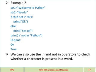 PPS Unit-III Functions and Modules 47
 Example 2 –
str1="Welcome to Python"
str2="World"
if str2 not in str1:
print("Ok")
else:
print("not ok")
print('x' not in "Python")
Output:
Ok
True
 We can also use the in and not in operators to check
whether a character is present in a word.
 