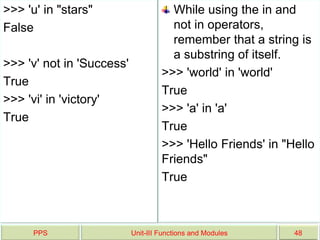 >>> 'u' in "stars"
False
>>> 'v' not in 'Success'
True
>>> 'vi' in 'victory'
True
While using the in and
not in operators,
remember that a string is
a substring of itself.
>>> 'world' in 'world'
True
>>> 'a' in 'a'
True
>>> 'Hello Friends' in "Hello
Friends"
True
PPS Unit-III Functions and Modules 48
 