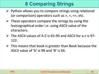 8 Comparing Strings
 Python allows you to compare strings using relational
(or comparison) operators such as >, <, <=, etc.
 These operators compare the strings by using the
lexicographical order i.e. using ASCII value of the
characters.
 The ASCII values of A-Z is 65-90 and ASCII for a-z is 97-
122.
 This means that book is greater than Book because the
ASCII value of ‘b’ is 98 and ‘B’ is 66.
PPS Unit-III Functions and Modules 49
 