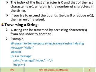 PPS Unit-III Functions and Modules 5
 The index of the first character is 0 and that of the last
character is n-1 where n is the number of characters in
the string.
 If you try to exceed the bounds (below 0 or above n-1),
then an error is raised.
Traversing a String:
 A string can be traversed by accessing character(s)
from one index to another.
 Example
#Program to demonstrate string traversal using indexing
message="Hello!"
index=0
for i in message:
print("message[",index,"] =",i)
index+=1
 
