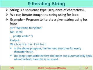 9 Iterating String
 String is a sequence type (sequence of characters).
 We can iterate trough the string using for loop.
 Example – Program to iterate a given string using for
loop
str="Welcome to Python"
for i in str:
print(i, end=" ")
Output:
W e l c o m e t o P y t h o n
 In the above program, the for loop executes for every
character in str.
 The loop starts with the first character and automatically ends
when the last character is accessed.
PPS Unit-III Functions and Modules 51
 