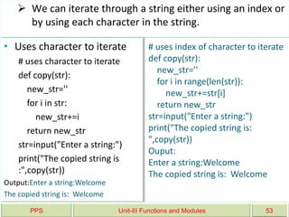 PPS Unit-III Functions and Modules 53
 We can iterate through a string either using an index or
by using each character in the string.
• Uses character to iterate
# uses character to iterate
def copy(str):
new_str=''
for i in str:
new_str+=i
return new_str
str=input("Enter a string:")
print("The copied string is
:",copy(str))
Output:Enter a string:Welcome
The copied string is: Welcome
# uses index of character to iterate
def copy(str):
new_str=''
for i in range(len(str)):
new_str+=str[i]
return new_str
str=input("Enter a string:")
print("The copied string is:
",copy(str))
Ouput:
Enter a string:Welcome
The copied string is: Welcome
 