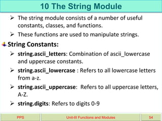 10 The String Module
 The string module consists of a number of useful
constants, classes, and functions.
 These functions are used to manipulate strings.
String Constants:
 string.ascii_letters: Combination of ascii_lowercase
and uppercase constants.
 string.ascii_lowercase : Refers to all lowercase letters
from a-z.
 string.ascii_uppercase: Refers to all uppercase letters,
A-Z.
 string.digits: Refers to digits 0-9
PPS Unit-III Functions and Modules 54
 