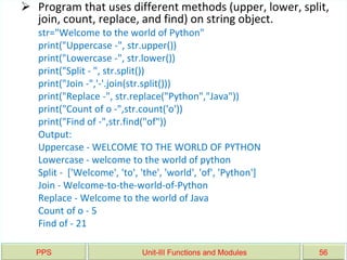 PPS Unit-III Functions and Modules 56
 Program that uses different methods (upper, lower, split,
join, count, replace, and find) on string object.
str="Welcome to the world of Python"
print("Uppercase -", str.upper())
print("Lowercase -", str.lower())
print("Split - ", str.split())
print("Join -",'-'.join(str.split()))
print("Replace -", str.replace("Python","Java"))
print("Count of o -",str.count('o'))
print("Find of -",str.find("of"))
Output:
Uppercase - WELCOME TO THE WORLD OF PYTHON
Lowercase - welcome to the world of python
Split - ['Welcome', 'to', 'the', 'world', 'of', 'Python']
Join - Welcome-to-the-world-of-Python
Replace - Welcome to the world of Java
Count of o - 5
Find of - 21
 