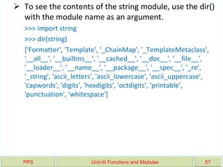 PPS Unit-III Functions and Modules 57
 To see the contents of the string module, use the dir()
with the module name as an argument.
>>> import string
>>> dir(string)
['Formatter', 'Template', '_ChainMap', '_TemplateMetaclass',
'__all__', '__builtins__', '__cached__', '__doc__', '__file__',
'__loader__', '__name__', '__package__', '__spec__', '_re',
'_string', 'ascii_letters', 'ascii_lowercase', 'ascii_uppercase',
'capwords', 'digits', 'hexdigits', 'octdigits', 'printable',
'punctuation', 'whitespace']
 