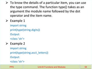 PPS Unit-III Functions and Modules 58
 To know the details of a particular item, you can use
the type command. The function type() takes as an
argument the module name followed by the dot
operator and the item name.
 Example 1
import string
print(type(string.digits))
Output:
<class 'str'>
 Example 2
import string
print(type(string.ascii_letters))
Output:
<class 'str'>
 