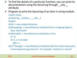 PPS Unit-III Functions and Modules 59
 To find the details of a particular function, you can print its
documentation using the docstring through __doc__
attribute.
 Program to print the docstring of an item in string module.
import string
print(string.__builtins__.__doc__)
Output:
dict() -> new empty dictionary
dict(mapping) -> new dictionary initialized from a mapping object's
(key, value) pairs
dict(iterable) -> new dictionary initialized as if via:
d = {}
for k, v in iterable:
d[k] = v
dict(**kwargs) -> new dictionary initialized with the name=value pairs
in the keyword argument list. For example: dict(one=1, two=2)
 