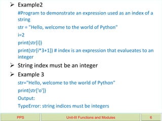 PPS Unit-III Functions and Modules 6
 Example2
#Program to demonstrate an expression used as an index of a
string
str = "Hello, welcome to the world of Python"
i=2
print(str[i])
print(str[i*3+1]) # index is an expression that evalueates to an
integer
 String index must be an integer
 Example 3
str="Hello, welcome to the world of Python"
print(str['o'])
Output:
TypeError: string indices must be integers
 