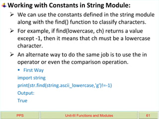PPS Unit-III Functions and Modules 61
Working with Constants in String Module:
 We can use the constants defined in the string module
along with the find() function to classify characters.
 For example, if find(lowercase, ch) returns a value
except -1, then it means that ch must be a lowercase
character.
 An alternate way to do the same job is to use the in
operator or even the comparison operation.
 First Way
import string
print(str.find(string.ascii_lowercase,'g')!=-1)
Output:
True
 
