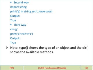 PPS Unit-III Functions and Modules 62
 Second way
import string
print('g' in string.ascii_lowercase)
Output:
True
 Third way
ch='g'
print('a'<=ch<='z')
Output:
True
 Note: type() shows the type of an object and the dir()
shows the available methods.
 