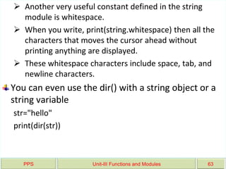 PPS Unit-III Functions and Modules 63
 Another very useful constant defined in the string
module is whitespace.
 When you write, print(string.whitespace) then all the
characters that moves the cursor ahead without
printing anything are displayed.
 These whitespace characters include space, tab, and
newline characters.
You can even use the dir() with a string object or a
string variable
str="hello"
print(dir(str))
 