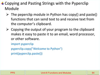 PPS Unit-III Functions and Modules 64
Copying and Pasting Strings with the Pyperclip
Module
 The peperclip module in Python has copy() and paste()
functions that can send text to and receive text from
the computer’s clipboard.
 Copying the output of your program to the clipboard
makes it easy to paste it to an email, word processor,
or other software.
import pyperclip
pyperclip.copy("Welcome to Python")
print(pyperclip.paste())
 