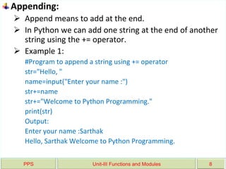 PPS Unit-III Functions and Modules 8
Appending:
 Append means to add at the end.
 In Python we can add one string at the end of another
string using the += operator.
 Example 1:
#Program to append a string using += operator
str="Hello, "
name=input("Enter your name :")
str+=name
str+="Welcome to Python Programming."
print(str)
Output:
Enter your name :Sarthak
Hello, Sarthak Welcome to Python Programming.
 