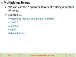PPS Unit-III Functions and Modules 9
Multiplying Strings
 We can use the * operator to repeat a string n number
of times.
 Example 1:
#Program to repeat a string using * operator
s="Hello"
print(s*3)
Output:
HelloHelloHello
 