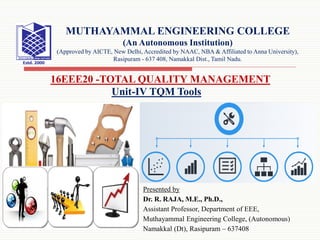 Presented by
Dr. R. RAJA, M.E., Ph.D.,
Assistant Professor, Department of EEE,
Muthayammal Engineering College, (Autonomous)
Namakkal (Dt), Rasipuram – 637408
16EEE20 -TOTAL QUALITY MANAGEMENT
MUTHAYAMMAL ENGINEERING COLLEGE
(An Autonomous Institution)
(Approved by AICTE, New Delhi, Accredited by NAAC, NBA & Affiliated to Anna University),
Rasipuram - 637 408, Namakkal Dist., Tamil Nadu.
Unit-IV TQM Tools
 