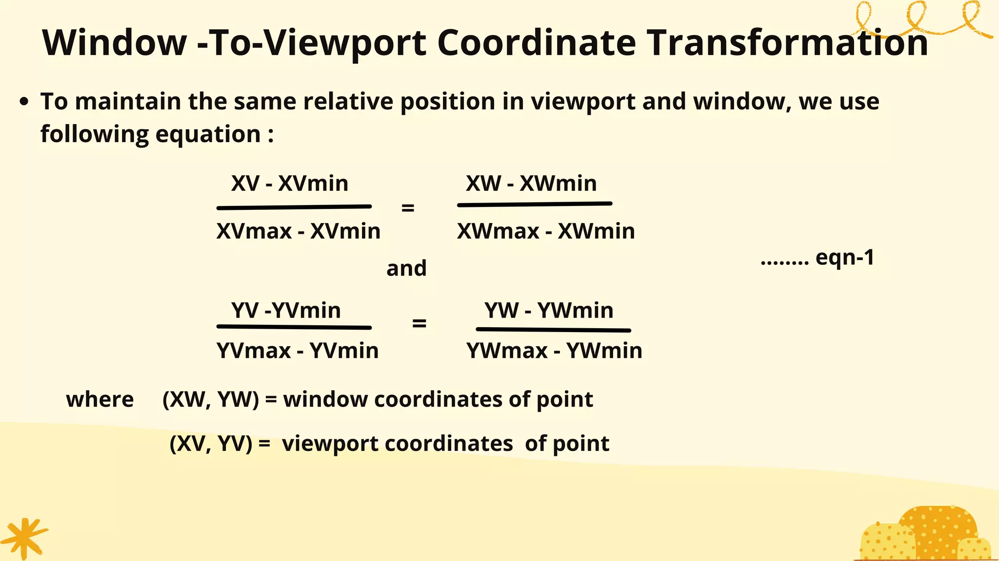 XV - XVmin
Window -To-Viewport Coordinate Transformation
To maintain the same relative position in viewport and window, we use
following equation :
XVmax - XVmin
XW - XWmin
XWmax - XWmin
and
YV -YVmin
YVmax - YVmin
YW - YWmin
YWmax - YWmin
=
=
........ eqn-1
where (XW, YW) = window coordinates of point
(XV, YV) = viewport coordinates of point
 