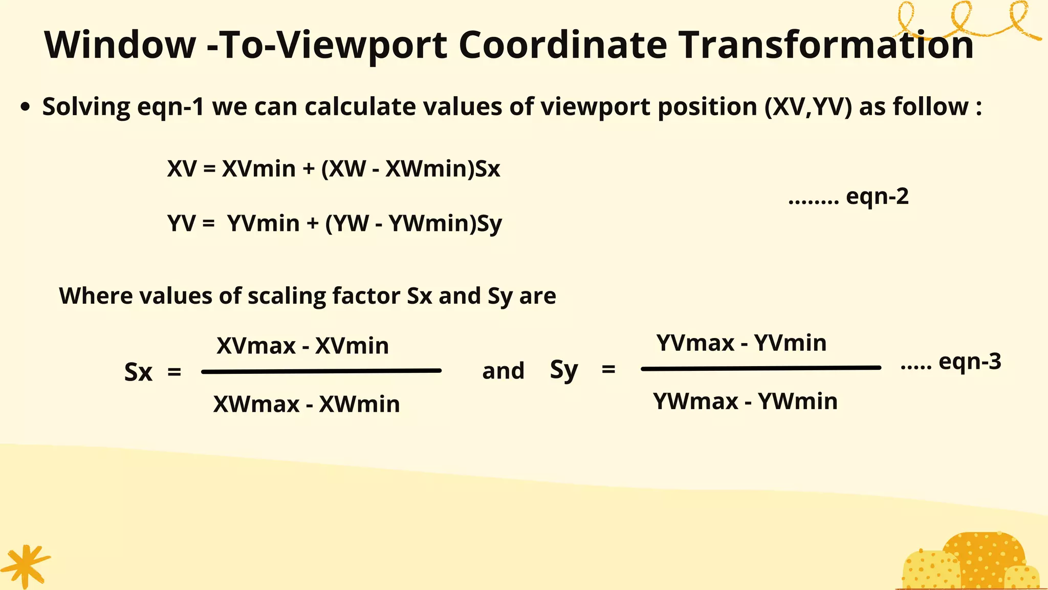 Window -To-Viewport Coordinate Transformation
Solving eqn-1 we can calculate values of viewport position (XV,YV) as follow :
XV = XVmin + (XW - XWmin)Sx
YV = YVmin + (YW - YWmin)Sy
........ eqn-2
Where values of scaling factor Sx and Sy are
XVmax - XVmin
XWmax - XWmin
YVmax - YVmin
YWmax - YWmin
=
Sy
Sx = and ..... eqn-3
 