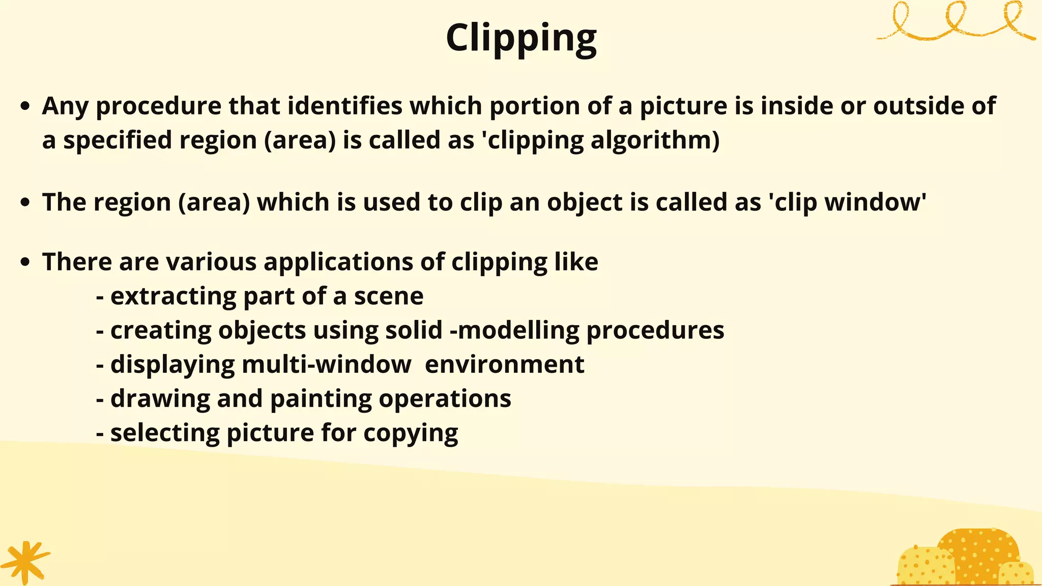 Clipping
Any procedure that identifies which portion of a picture is inside or outside of
a specified region (area) is called as 'clipping algorithm)
The region (area) which is used to clip an object is called as 'clip window'
There are various applications of clipping like
- extracting part of a scene
- creating objects using solid -modelling procedures
- displaying multi-window environment
- drawing and painting operations
- selecting picture for copying
 