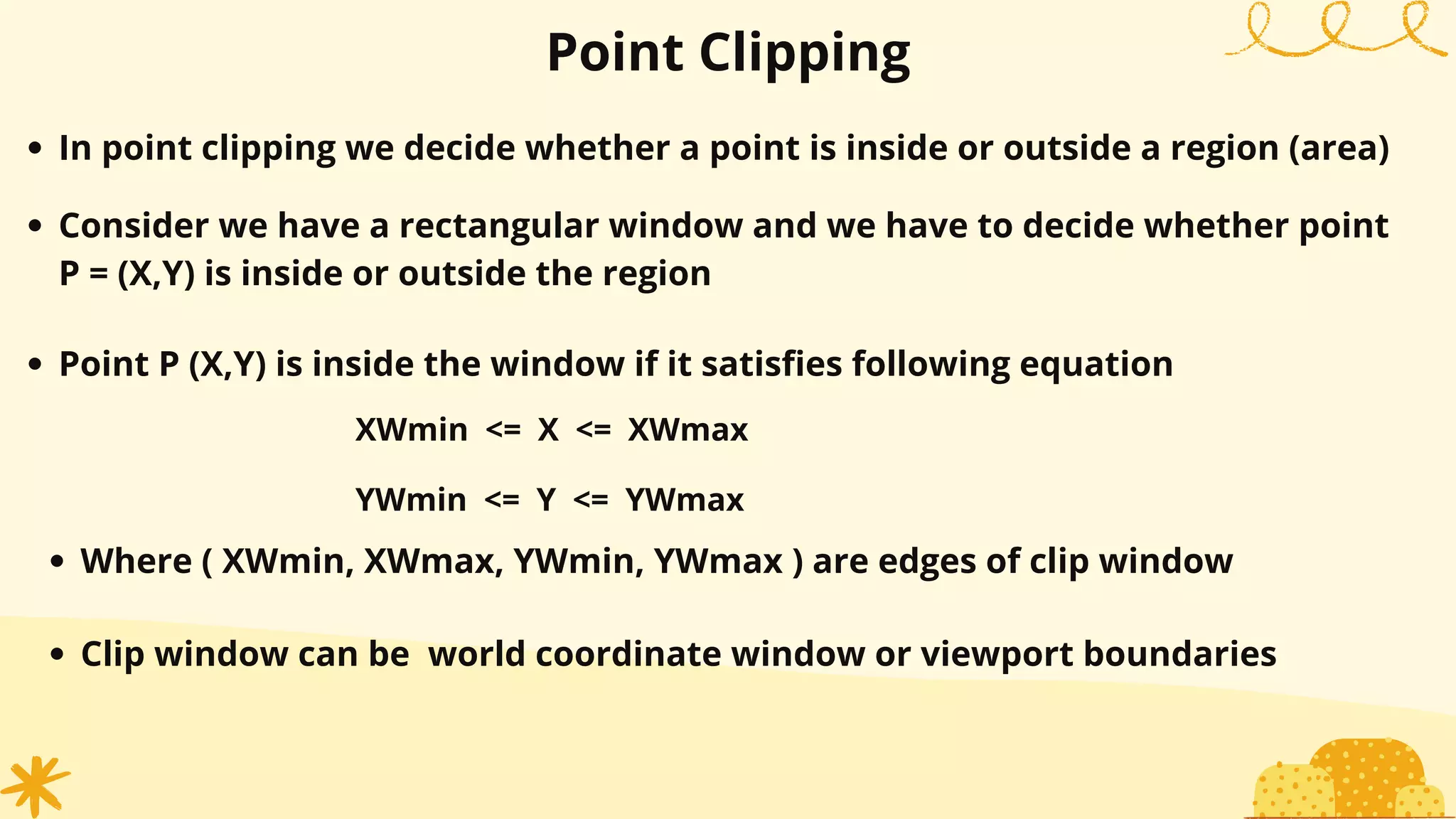 Point Clipping
In point clipping we decide whether a point is inside or outside a region (area)
Consider we have a rectangular window and we have to decide whether point
P = (X,Y) is inside or outside the region
Point P (X,Y) is inside the window if it satisfies following equation
XWmin <= X <= XWmax
YWmin <= Y <= YWmax
Where ( XWmin, XWmax, YWmin, YWmax ) are edges of clip window
Clip window can be world coordinate window or viewport boundaries
 