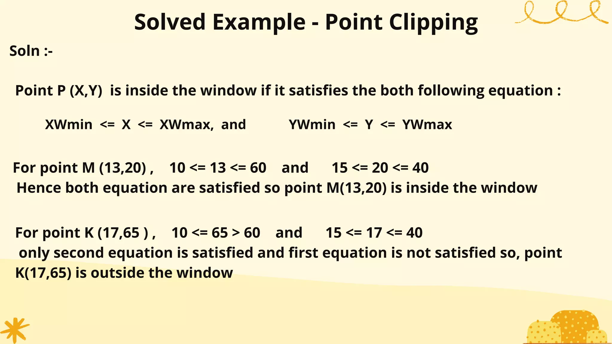 Solved Example - Point Clipping
Point P (X,Y) is inside the window if it satisfies the both following equation :
XWmin <= X <= XWmax, and YWmin <= Y <= YWmax
For point M (13,20) , 10 <= 13 <= 60 and 15 <= 20 <= 40
Hence both equation are satisfied so point M(13,20) is inside the window
Soln :-
For point K (17,65 ) , 10 <= 65 > 60 and 15 <= 17 <= 40
only second equation is satisfied and first equation is not satisfied so, point
K(17,65) is outside the window
 