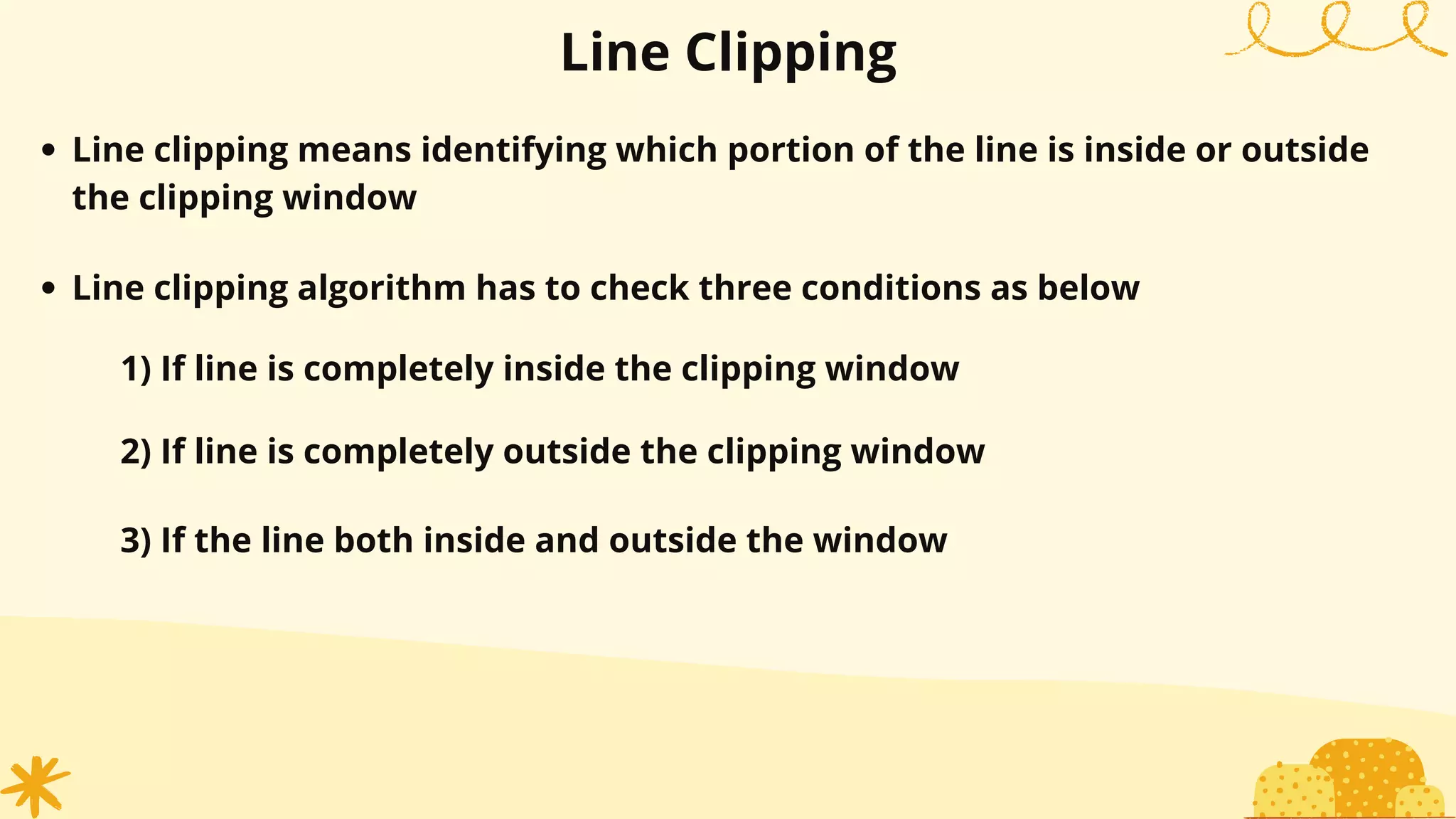 Line Clipping
Line clipping means identifying which portion of the line is inside or outside
the clipping window
Line clipping algorithm has to check three conditions as below
1) If line is completely inside the clipping window
2) If line is completely outside the clipping window
3) If the line both inside and outside the window
 