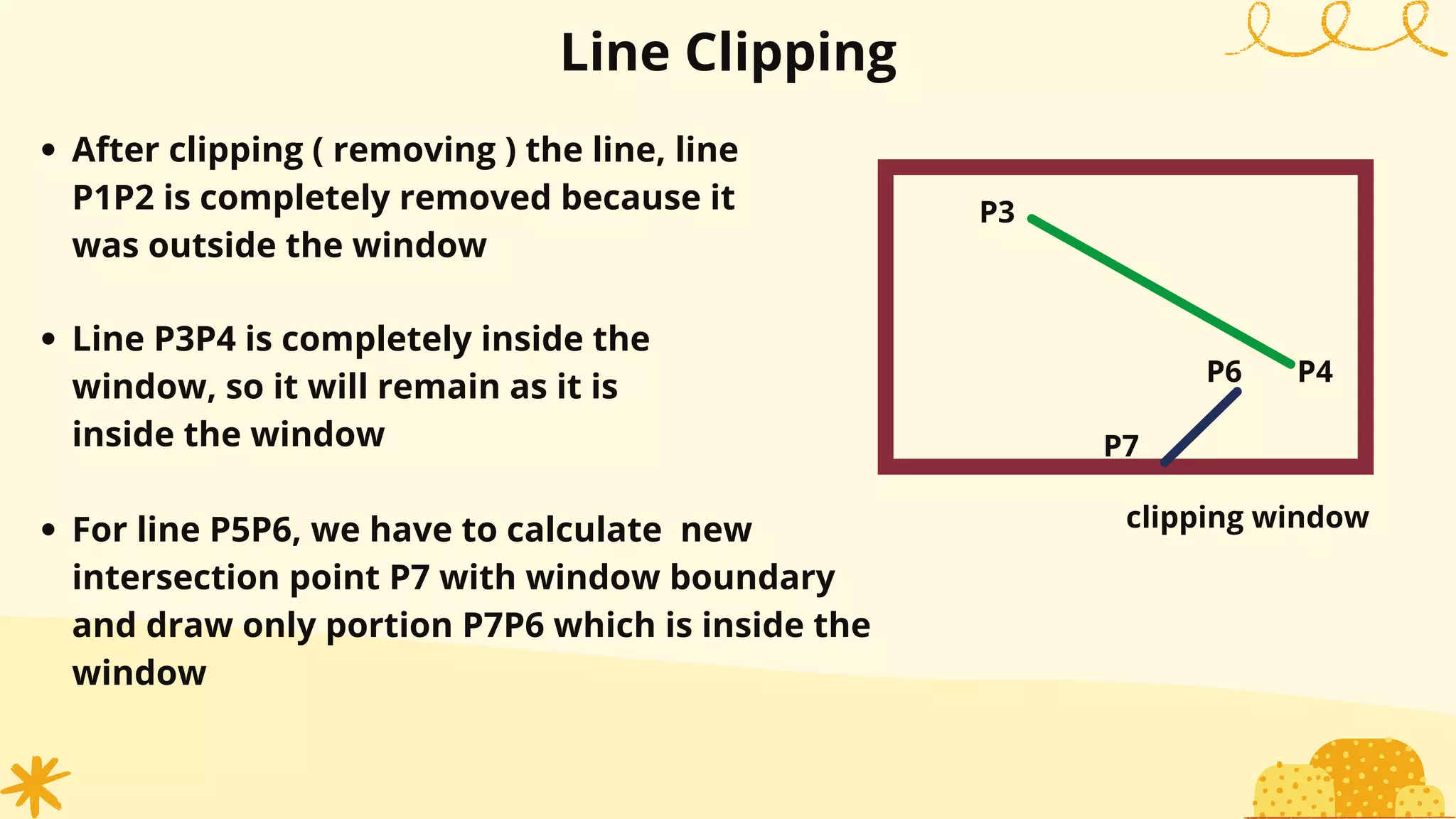 Line Clipping
After clipping ( removing ) the line, line
P1P2 is completely removed because it
was outside the window
P3
P4
P7
P6
clipping window
Line P3P4 is completely inside the
window, so it will remain as it is
inside the window
For line P5P6, we have to calculate new
intersection point P7 with window boundary
and draw only portion P7P6 which is inside the
window
 