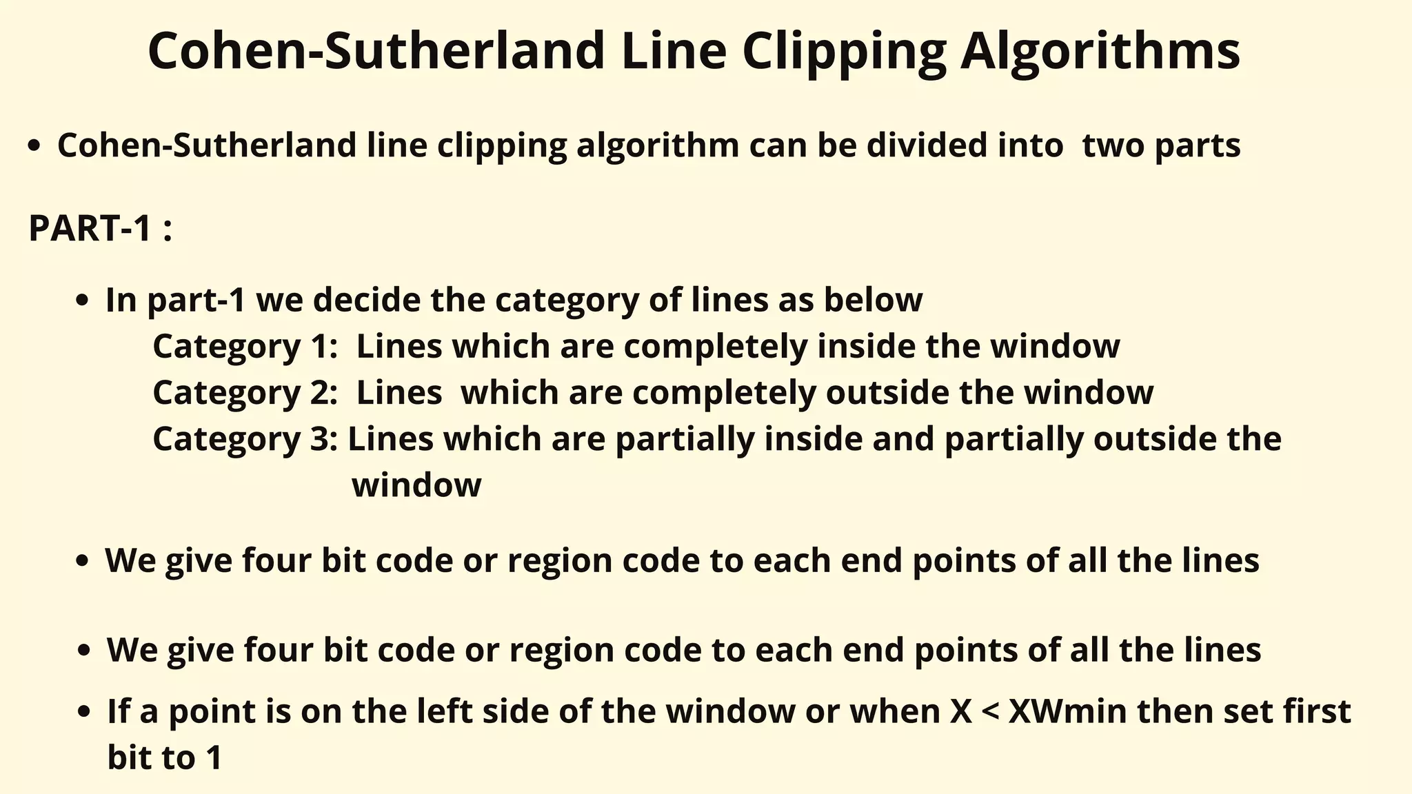 Cohen-Sutherland Line Clipping Algorithms
Cohen-Sutherland line clipping algorithm can be divided into two parts
PART-1 :
In part-1 we decide the category of lines as below
Category 1: Lines which are completely inside the window
Category 2: Lines which are completely outside the window
Category 3: Lines which are partially inside and partially outside the
window
We give four bit code or region code to each end points of all the lines
We give four bit code or region code to each end points of all the lines
If a point is on the left side of the window or when X < XWmin then set first
bit to 1
 