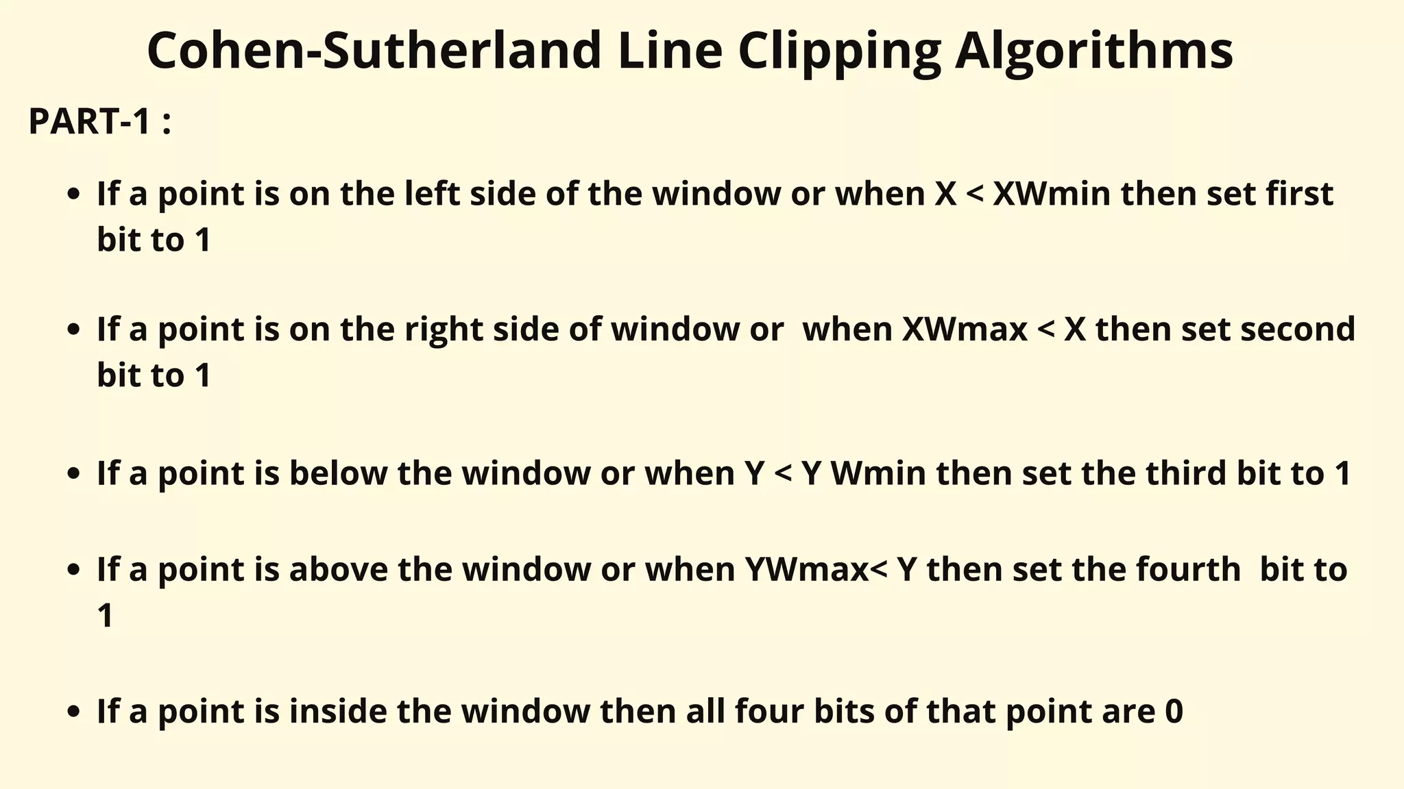 Cohen-Sutherland Line Clipping Algorithms
PART-1 :
If a point is on the left side of the window or when X < XWmin then set first
bit to 1
If a point is on the right side of window or when XWmax < X then set second
bit to 1
If a point is below the window or when Y < Y Wmin then set the third bit to 1
If a point is above the window or when YWmax< Y then set the fourth bit to
1
If a point is inside the window then all four bits of that point are 0
 