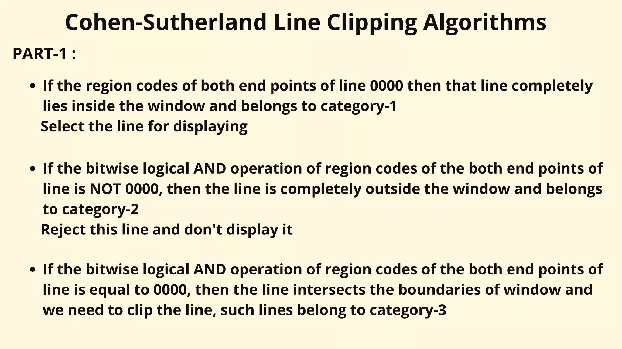 Cohen-Sutherland Line Clipping Algorithms
PART-1 :
If the region codes of both end points of line 0000 then that line completely
lies inside the window and belongs to category-1
Select the line for displaying
If the bitwise logical AND operation of region codes of the both end points of
line is NOT 0000, then the line is completely outside the window and belongs
to category-2
Reject this line and don't display it
If the bitwise logical AND operation of region codes of the both end points of
line is equal to 0000, then the line intersects the boundaries of window and
we need to clip the line, such lines belong to category-3
 