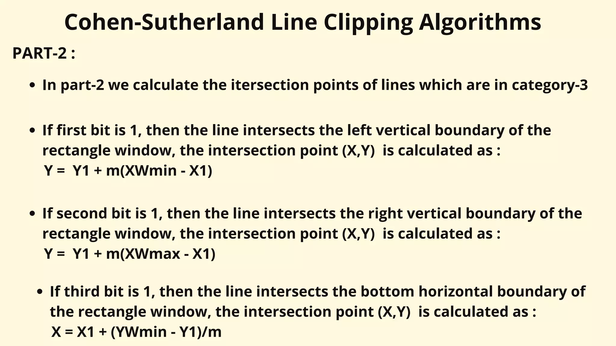 Cohen-Sutherland Line Clipping Algorithms
PART-2 :
In part-2 we calculate the itersection points of lines which are in category-3
If first bit is 1, then the line intersects the left vertical boundary of the
rectangle window, the intersection point (X,Y) is calculated as :
Y = Y1 + m(XWmin - X1)
If second bit is 1, then the line intersects the right vertical boundary of the
rectangle window, the intersection point (X,Y) is calculated as :
Y = Y1 + m(XWmax - X1)
If third bit is 1, then the line intersects the bottom horizontal boundary of
the rectangle window, the intersection point (X,Y) is calculated as :
X = X1 + (YWmin - Y1)/m
 